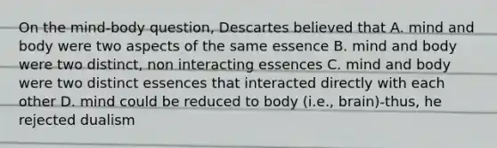 On the mind-body question, Descartes believed that A. mind and body were two aspects of the same essence B. mind and body were two distinct, non interacting essences C. mind and body were two distinct essences that interacted directly with each other D. mind could be reduced to body (i.e., brain)-thus, he rejected dualism