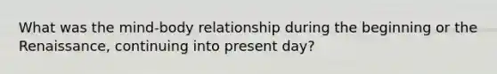 What was the mind-body relationship during the beginning or the Renaissance, continuing into present day?