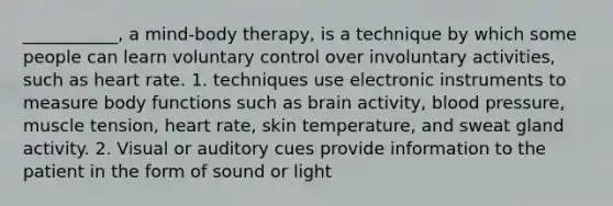 ___________, a mind-body therapy, is a technique by which some people can learn voluntary control over involuntary activities, such as heart rate. 1. techniques use electronic instruments to measure body functions such as brain activity, blood pressure, muscle tension, heart rate, skin temperature, and sweat gland activity. 2. Visual or auditory cues provide information to the patient in the form of sound or light