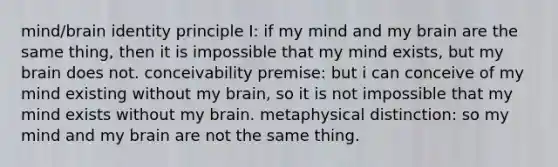 mind/brain identity principle I: if my mind and my brain are the same thing, then it is impossible that my mind exists, but my brain does not. conceivability premise: but i can conceive of my mind existing without my brain, so it is not impossible that my mind exists without my brain. metaphysical distinction: so my mind and my brain are not the same thing.