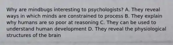 Why are mindbugs interesting to psychologists? A. They reveal ways in which minds are constrained to process B. They explain why humans are so poor at reasoning C. They can be used to understand human development D. They reveal the physiological structures of the brain