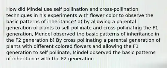 How did Mindel use self pollination and cross-pollination techniques in his experiments with flower color to observe the basic patterns of inheritance? a) by allowing a parental generation of plants to self pollinate and cross pollinating the F1 generation, Mendel observed the basic patterns of inheritance in the F2 generation b) By cross pollinating a parental generation of plants with different colored flowers and allowing the F1 generation to self pollinate, Mindel observed the basic patterns of inheritance with the F2 generation