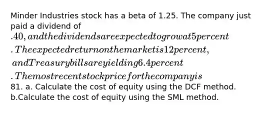 Minder Industries stock has a beta of 1.25. The company just paid a dividend of .40, and the dividends are expected to grow at 5 percent. The expected return on the market is 12 percent, and Treasury bills are yielding 6.4 percent. The most recent stock price for the company is81. a. Calculate the cost of equity using the DCF method. b.Calculate the cost of equity using the SML method.