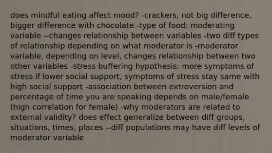 does mindful eating affect mood? -crackers, not big difference, bigger difference with chocolate -type of food: moderating variable --changes relationship between variables -two diff types of relationship depending on what moderator is -moderator variable, depending on level, changes relationship between two other variables -stress buffering hypothesis: more symptoms of stress if lower social support, symptoms of stress stay same with high social support -association between extroversion and percentage of time you are speaking depends on male/female (high correlation for female) -why moderators are related to external validity? does effect generalize between diff groups, situations, times, places --diff populations may have diff levels of moderator variable