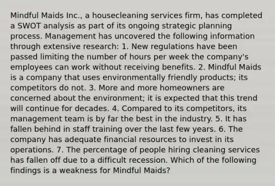 Mindful Maids Inc., a housecleaning services firm, has completed a SWOT analysis as part of its ongoing strategic planning process. Management has uncovered the following information through extensive research: 1. New regulations have been passed limiting the number of hours per week the company's employees can work without receiving benefits. 2. Mindful Maids is a company that uses environmentally friendly products; its competitors do not. 3. More and more homeowners are concerned about the environment; it is expected that this trend will continue for decades. 4. Compared to its competitors, its management team is by far the best in the industry. 5. It has fallen behind in staff training over the last few years. 6. The company has adequate financial resources to invest in its operations. 7. The percentage of people hiring cleaning services has fallen off due to a difficult recession. Which of the following findings is a weakness for Mindful Maids?