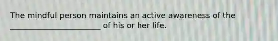 The mindful person maintains an active awareness of the _______________________ of his or her life.