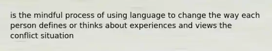 is the mindful process of using language to change the way each person defines or thinks about experiences and views the conflict situation