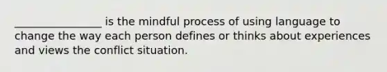 ________________ is the mindful process of using language to change the way each person defines or thinks about experiences and views the conflict situation.