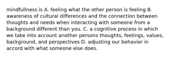 mindfullness is A. feeling what the other person is feeling B. awareness of cultural differences and the connection between thoughts and needs when interacting with someone from a background different than you. C. a cognitive process in which we take into account another persons thoughts, feelings, values, background, and perspectives D. adjusting our behavior in accord with what someone else does.