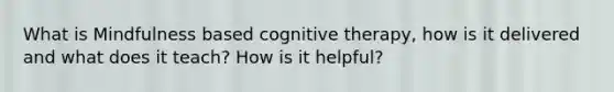 What is Mindfulness based cognitive therapy, how is it delivered and what does it teach? How is it helpful?