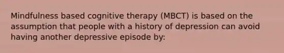 Mindfulness based cognitive therapy (MBCT) is based on the assumption that people with a history of depression can avoid having another depressive episode by: