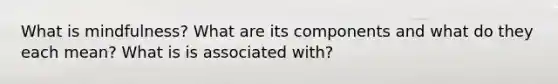 What is mindfulness? What are its components and what do they each mean? What is is associated with?