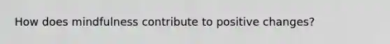How does mindfulness contribute to positive changes?