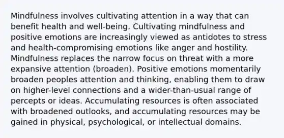 Mindfulness involves cultivating attention in a way that can benefit health and well-being. Cultivating mindfulness and positive emotions are increasingly viewed as antidotes to stress and health-compromising emotions like anger and hostility. Mindfulness replaces the narrow focus on threat with a more expansive attention (broaden). Positive emotions momentarily broaden peoples attention and thinking, enabling them to draw on higher-level connections and a wider-than-usual range of percepts or ideas. Accumulating resources is often associated with broadened outlooks, and accumulating resources may be gained in physical, psychological, or intellectual domains.