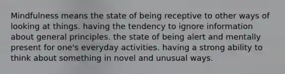 Mindfulness means the state of being receptive to other ways of looking at things. having the tendency to ignore information about general principles. the state of being alert and mentally present for one's everyday activities. having a strong ability to think about something in novel and unusual ways.