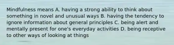 Mindfulness means A. having a strong ability to think about something in novel and unusual ways B. having the tendency to ignore information about general principles C. being alert and mentally present for one's everyday activities D. being receptive to other ways of looking at things