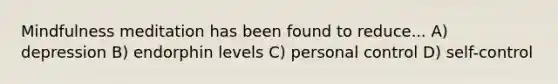 Mindfulness meditation has been found to reduce... A) depression B) endorphin levels C) personal control D) self-control