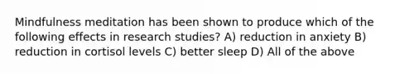 Mindfulness meditation has been shown to produce which of the following effects in research studies? A) reduction in anxiety B) reduction in cortisol levels C) better sleep D) All of the above