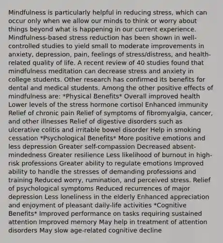 Mindfulness is particularly helpful in reducing stress, which can occur only when we allow our minds to think or worry about things beyond what is happening in our current experience. Mindfulness-based stress reduction has been shown in well-controlled studies to yield small to moderate improvements in anxiety, depression, pain, feelings of stress/distress, and health-related quality of life. A recent review of 40 studies found that mindfulness meditation can decrease stress and anxiety in college students. Other research has confirmed its benefits for dental and medical students. Among the other positive effects of mindfulness are: *Physical Benefits* Overall improved health Lower levels of the stress hormone cortisol Enhanced immunity Relief of chronic pain Relief of symptoms of fibromyalgia, cancer, and other illnesses Relief of digestive disorders such as ulcerative colitis and irritable bowel disorder Help in smoking cessation *Psychological Benefits* More positive emotions and less depression Greater self-compassion Decreased absent-mindedness Greater resilience Less likelihood of burnout in high-risk professions Greater ability to regulate emotions Improved ability to handle the stresses of demanding professions and training Reduced worry, rumination, and perceived stress. Relief of psychological symptoms Reduced recurrences of major depression Less loneliness in the elderly Enhanced appreciation and enjoyment of pleasant daily-life activities *Cognitive Benefits* Improved performance on tasks requiring sustained attention Improved memory May help in treatment of attention disorders May slow age-related cognitive decline