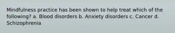 Mindfulness practice has been shown to help treat which of the following? a. Blood disorders b. Anxiety disorders c. Cancer d. Schizophrenia