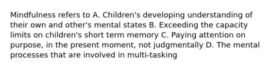 Mindfulness refers to A. Children's developing understanding of their own and other's mental states B. Exceeding the capacity limits on children's short term memory C. Paying attention on purpose, in the present moment, not judgmentally D. The mental processes that are involved in multi-tasking