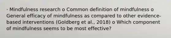 · Mindfulness research o Common definition of mindfulness o General efficacy of mindfulness as compared to other evidence-based interventions (Goldberg et al., 2018) o Which component of mindfulness seems to be most effective?