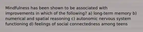 Mindfulness has been shown to be associated with improvements in which of the following? a) long-term memory b) numerical and spatial reasoning c) autonomic nervous system functioning d) feelings of social connectedness among teens