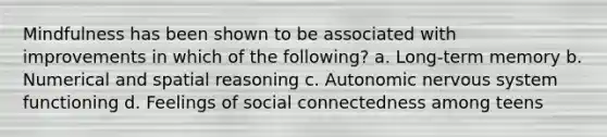 Mindfulness has been shown to be associated with improvements in which of the following? a. Long-term memory b. Numerical and spatial reasoning c. Autonomic nervous system functioning d. Feelings of social connectedness among teens