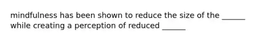 mindfulness has been shown to reduce the size of the ______ while creating a perception of reduced ______