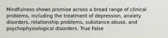 Mindfulness shows promise across a broad range of clinical problems, including the treatment of depression, anxiety disorders, relationship problems, substance abuse, and psychophysiological disorders. True False