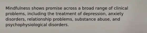 Mindfulness shows promise across a broad range of clinical problems, including the treatment of depression, anxiety disorders, relationship problems, substance abuse, and psychophysiological disorders.