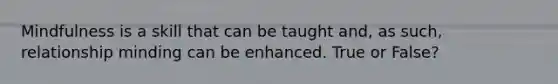 Mindfulness is a skill that can be taught and, as such, relationship minding can be enhanced. True or False?