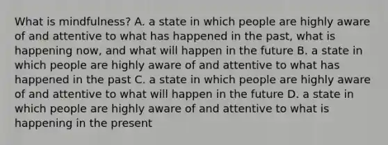 What is mindfulness? A. a state in which people are highly aware of and attentive to what has happened in the past, what is happening now, and what will happen in the future B. a state in which people are highly aware of and attentive to what has happened in the past C. a state in which people are highly aware of and attentive to what will happen in the future D. a state in which people are highly aware of and attentive to what is happening in the present