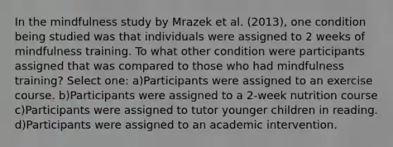 In the mindfulness study by Mrazek et al. (2013), one condition being studied was that individuals were assigned to 2 weeks of mindfulness training. To what other condition were participants assigned that was compared to those who had mindfulness training? Select one: a)Participants were assigned to an exercise course. b)Participants were assigned to a 2-week nutrition course c)Participants were assigned to tutor younger children in reading. d)Participants were assigned to an academic intervention.