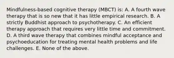 Mindfulness-based cognitive therapy (MBCT) is: A. A fourth wave therapy that is so new that it has little empirical research. B. A strictly Buddhist approach to psychotherapy. C. An efficient therapy approach that requires very little time and commitment. D. A third wave therapy that combines mindful acceptance and psychoeducation for treating mental health problems and life challenges. E. None of the above.