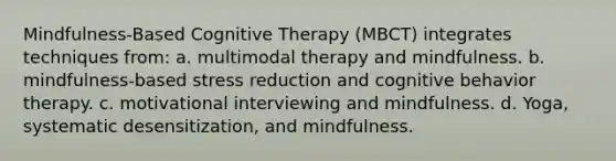 Mindfulness-Based Cognitive Therapy (MBCT) integrates techniques from: a. multimodal therapy and mindfulness. b. mindfulness-based stress reduction and cognitive behavior therapy. c. motivational interviewing and mindfulness. d. Yoga, systematic desensitization, and mindfulness.