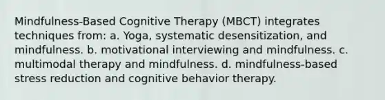 Mindfulness-Based Cognitive Therapy (MBCT) integrates techniques from: a. Yoga, systematic desensitization, and mindfulness. b. motivational interviewing and mindfulness. c. multimodal therapy and mindfulness. d. mindfulness-based stress reduction and cognitive behavior therapy.