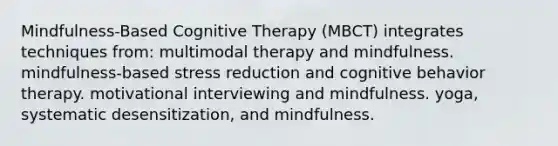 Mindfulness-Based Cognitive Therapy (MBCT) integrates techniques from: multimodal therapy and mindfulness. mindfulness-based stress reduction and cognitive behavior therapy. motivational interviewing and mindfulness. yoga, systematic desensitization, and mindfulness.