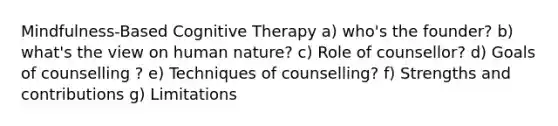 Mindfulness-Based Cognitive Therapy a) who's the founder? b) what's the view on human nature? c) Role of counsellor? d) Goals of counselling ? e) Techniques of counselling? f) Strengths and contributions g) Limitations