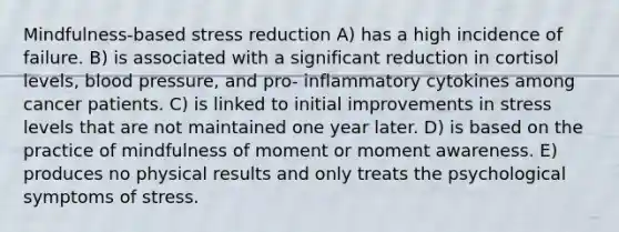 Mindfulness-based stress reduction A) has a high incidence of failure. B) is associated with a significant reduction in cortisol levels, blood pressure, and pro- inflammatory cytokines among cancer patients. C) is linked to initial improvements in stress levels that are not maintained one year later. D) is based on the practice of mindfulness of moment or moment awareness. E) produces no physical results and only treats the psychological symptoms of stress.