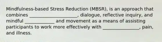 Mindfulness-based Stress Reduction (MBSR), is an approach that combines _____________________, dialogue, reflective inquiry, and mindful _____________ and movement as a means of assisting participants to work more effectively with ________________, pain, and illness.