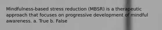 Mindfulness-based stress reduction (MBSR) is a therapeutic approach that focuses on progressive development of mindful awareness. a. True b. False