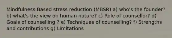 Mindfulness-Based stress reduction (MBSR) a) who's the founder? b) what's the view on human nature? c) Role of counsellor? d) Goals of counselling ? e) Techniques of counselling? f) Strengths and contributions g) Limitations