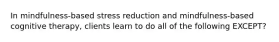 In mindfulness-based stress reduction and mindfulness-based cognitive therapy, clients learn to do all of the following EXCEPT?