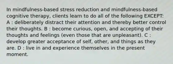 In mindfulness-based stress reduction and mindfulness-based cognitive therapy, clients learn to do all of the following EXCEPT: A : deliberately distract their attention and thereby better control their thoughts. B : become curious, open, and accepting of their thoughts and feelings (even those that are unpleasant). C : develop greater acceptance of self, other, and things as they are. D : live in and experience themselves in the present moment.