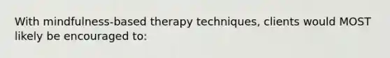 With mindfulness-based therapy techniques, clients would MOST likely be encouraged to: