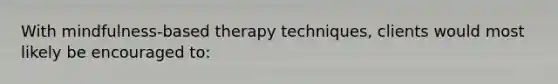 With mindfulness-based therapy techniques, clients would most likely be encouraged to: