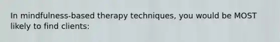 In mindfulness-based therapy techniques, you would be MOST likely to find clients: