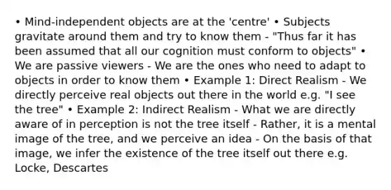 • Mind-independent objects are at the 'centre' • Subjects gravitate around them and try to know them - "Thus far it has been assumed that all our cognition must conform to objects" • We are passive viewers - We are the ones who need to adapt to objects in order to know them • Example 1: Direct Realism - We directly perceive real objects out there in the world e.g. "I see the tree" • Example 2: Indirect Realism - What we are directly aware of in perception is not the tree itself - Rather, it is a mental image of the tree, and we perceive an idea - On the basis of that image, we infer the existence of the tree itself out there e.g. Locke, Descartes