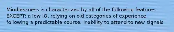 Mindlessness is characterized by all of the following features EXCEPT: a low IQ. relying on old categories of experience. following a predictable course. inability to attend to new signals